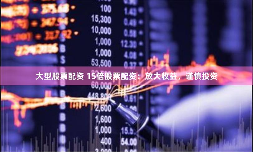 大型股票配资 15倍股票配资：放大收益，谨慎投资