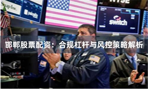 邯郸股票配资：合规杠杆与风控策略解析